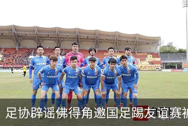 足协辟谣佛得角邀国足踢友谊赛被拒：暂未收到对方书面函件
